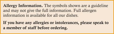 If you have any allergies or intolerances, please speak to a member of staff before ordering. 