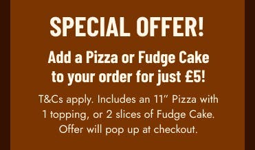 Add a pizza or fudge cake to your order for £5! T&Cs apply. Offer pops up at checkout. Add a pizza or fudge cake to your order for £5! T&Cs apply. Offer pops up at checkout.