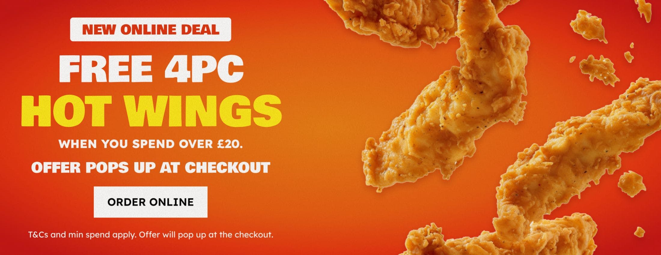 Get 4pc hot wings when you spend over £20! T&Cs and min spend apply. Offer pops up at checkout.
