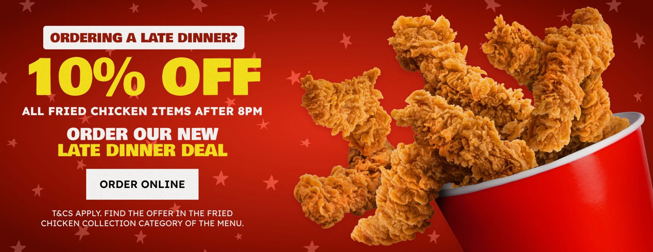 Get 10% off all fried chicken items after 8pm! T&Cs apply. Find the Late Dinner Deal in Fried Chicken collection category of the menu.