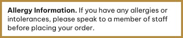 If you have any allergies or intolerances please speak to a member of staff before ordering.