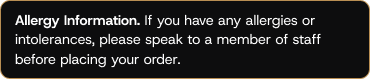 If you have allergies or intolerances please speak to a memeber of staff before placing your order.