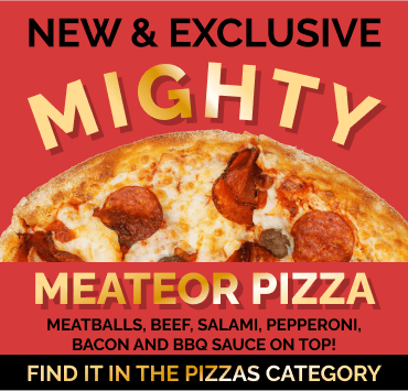 Try our NEW & EXCLUSIVE Mighty Meateor Pizza! Find it in the Pizzas category.