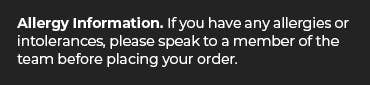 Allergy Info. If you have allergies or intolerances, please speak to a member of the team before ordering.