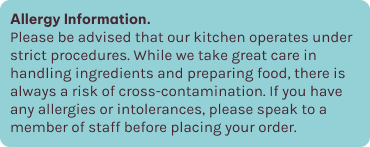 If you have any allergies or intolerances, please speak to a member of staff before placing your order.